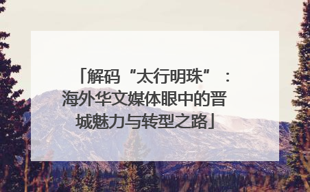 解码“太行明珠”：海外华文媒体眼中的晋城魅力与转型之路