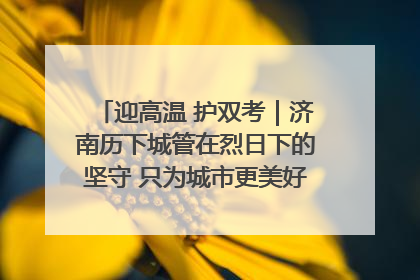 迎高温 护双考｜济南历下城管在烈日下的坚守 只为城市更美好 学子更安心