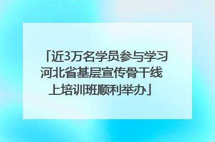 近3万名学员参与学习 河北省基层宣传骨干线上培训班顺利举办