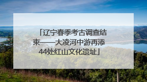 辽宁春季考古调查结束——大凌河中游再添44处红山文化遗址