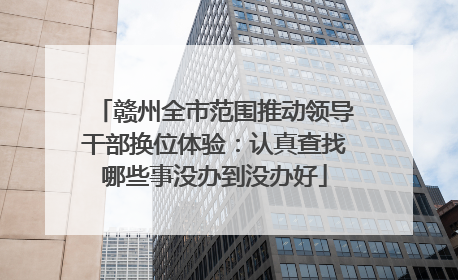 赣州全市范围推动领导干部换位体验：认真查找哪些事没办到没办好