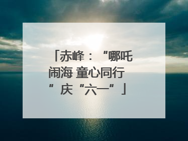 赤峰：“哪吒闹海 童心同行”庆“六一”
