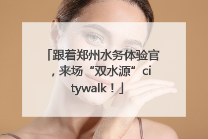 跟着郑州水务体验官，来场“双水源”citywalk！