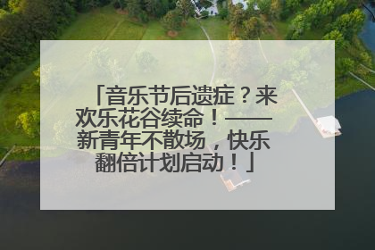 音乐节后遗症？来欢乐花谷续命！——新青年不散场，快乐翻倍计划启动！
