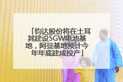 钧达股份将在土耳其建设5GW电池基地，阿曼基地预计今年年底建成投产