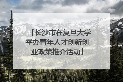 长沙市在复旦大学举办青年人才创新创业政策推介活动