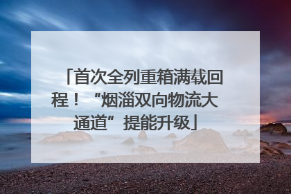 首次全列重箱满载回程！“烟淄双向物流大通道”提能升级
