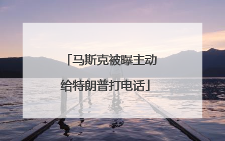 马斯克被曝主动给特朗普打电话