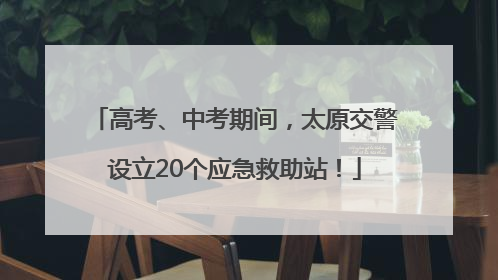 高考、中考期间，太原交警设立20个应急救助站！