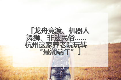 龙舟竞渡、机器人舞狮、非遗民俗……杭州这家养老院玩转“最潮端午”
