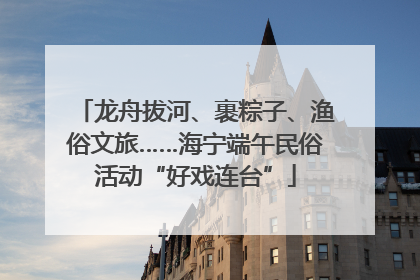 龙舟拔河、裹粽子、渔俗文旅……海宁端午民俗活动“好戏连台”