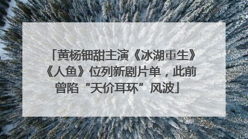 黄杨钿甜主演《冰湖重生》《人鱼》位列新剧片单，此前曾陷“天价耳环”风波