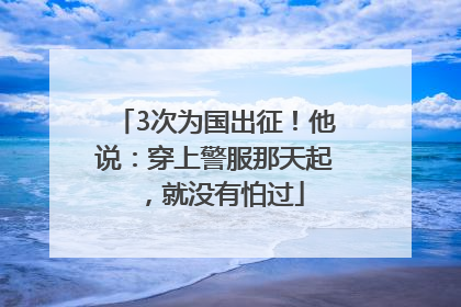 3次为国出征！他说：穿上警服那天起，就没有怕过