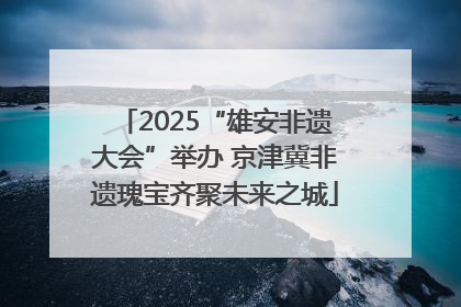 2025“雄安非遗大会”举办 京津冀非遗瑰宝齐聚未来之城