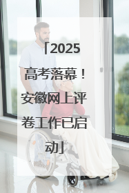 2025高考落幕！安徽网上评卷工作已启动