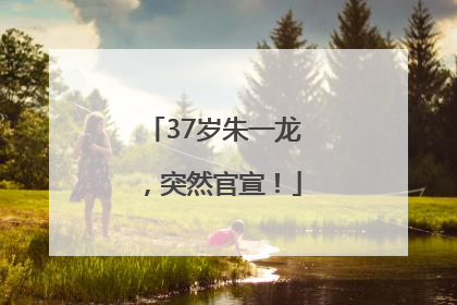 37岁朱一龙，突然官宣！