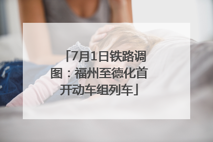 7月1日铁路调图：福州至德化首开动车组列车