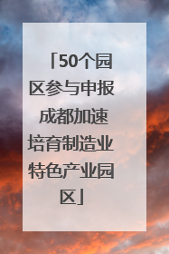 50个园区参与申报 成都加速培育制造业特色产业园区