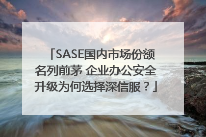 SASE国内市场份额名列前茅 企业办公安全升级为何选择深信服？